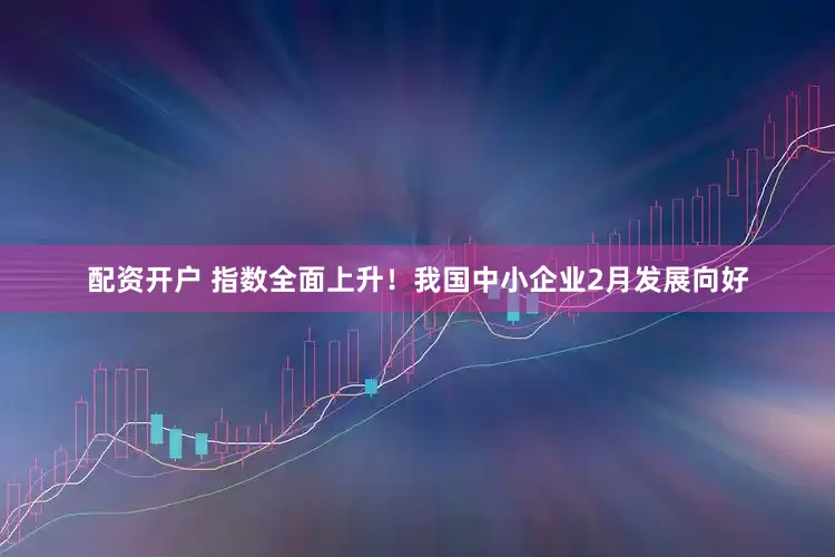 配资开户 指数全面上升！我国中小企业2月发展向好