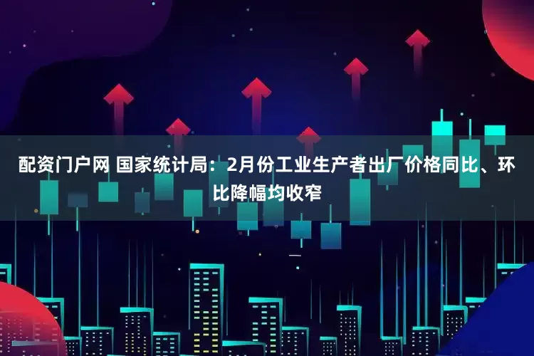 配资门户网 国家统计局：2月份工业生产者出厂价格同比、环比降幅均收窄