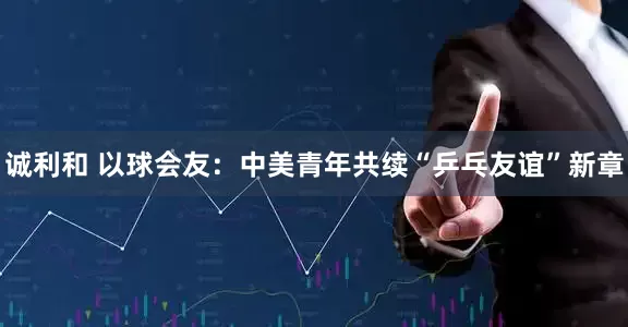 诚利和 以球会友：中美青年共续“乒乓友谊”新章