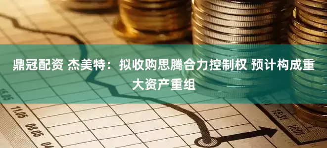 鼎冠配资 杰美特：拟收购思腾合力控制权 预计构成重大资产重组
