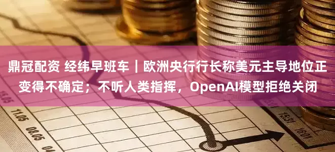 鼎冠配资 经纬早班车｜欧洲央行行长称美元主导地位正变得不确定；不听人类指挥，OpenAI模型拒绝关闭