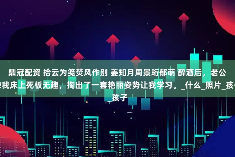 鼎冠配资 拾云为笺焚风作别 姜知月周景珩郁萌 醉酒后，老公嫌我床上死板无趣，掏出了一套艳丽姿势让我学习。_什么_照片_孩子