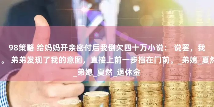 98策略 给妈妈开亲密付后我倒欠四十万小说： 说罢，我就要关门。 弟弟发现了我的意图，直接上前一步挡在门前。_弟媳_夏然_退休金