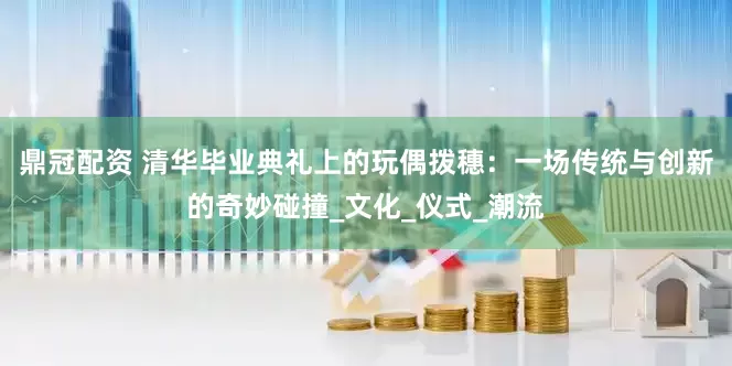 鼎冠配资 清华毕业典礼上的玩偶拨穗：一场传统与创新的奇妙碰撞_文化_仪式_潮流