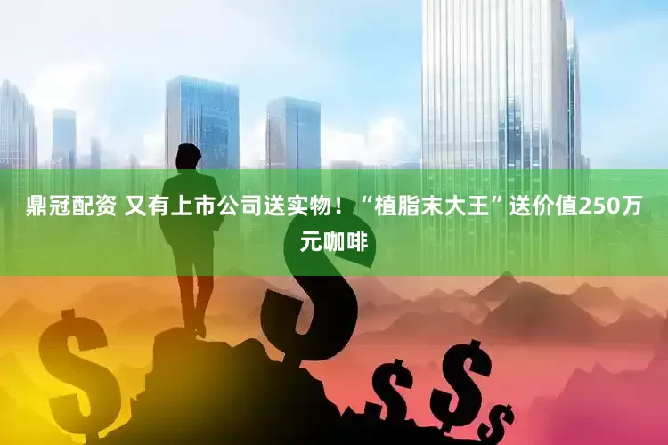 鼎冠配资 又有上市公司送实物！“植脂末大王”送价值250万元咖啡