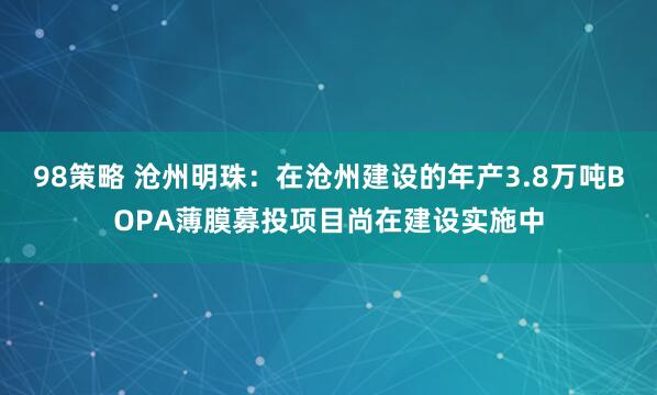 98策略 沧州明珠：在沧州建设的年产3.8万吨BOPA薄膜募投项目尚在建设实施中