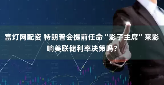富灯网配资 特朗普会提前任命“影子主席”来影响美联储利率决策吗？