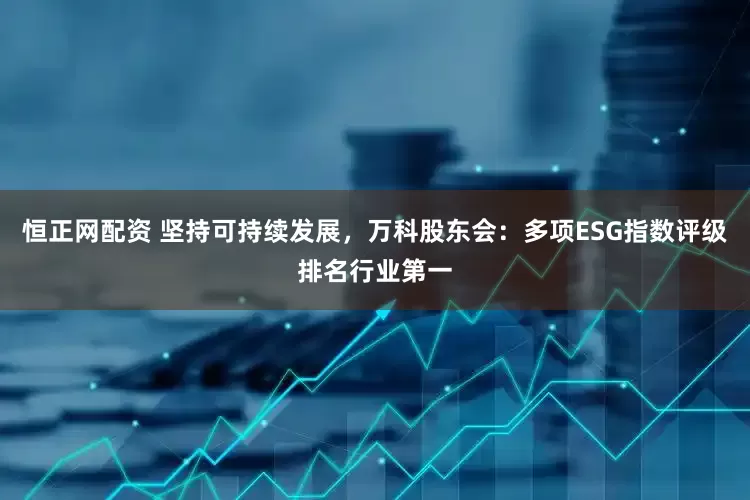 恒正网配资 坚持可持续发展，万科股东会：多项ESG指数评级排名行业第一