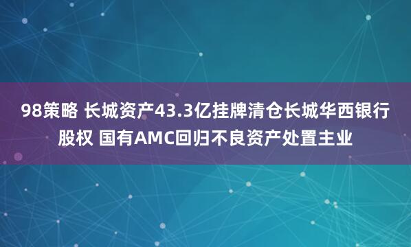 98策略 长城资产43.3亿挂牌清仓长城华西银行股权 国有AMC回归不良资产处置主业