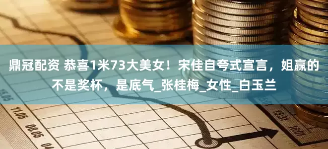 鼎冠配资 恭喜1米73大美女！宋佳自夸式宣言，姐赢的不是奖杯，是底气_张桂梅_女性_白玉兰