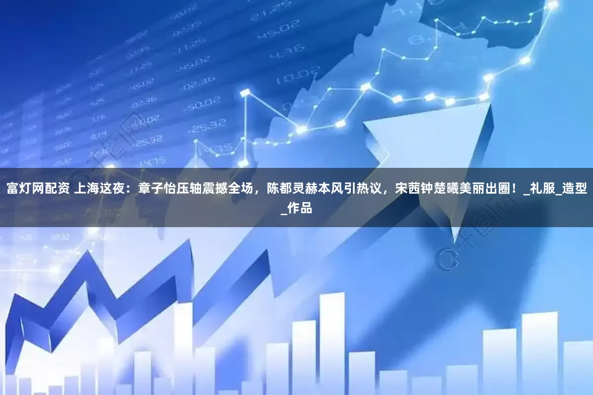 富灯网配资 上海这夜：章子怡压轴震撼全场，陈都灵赫本风引热议，宋茜钟楚曦美丽出圈！_礼服_造型_作品