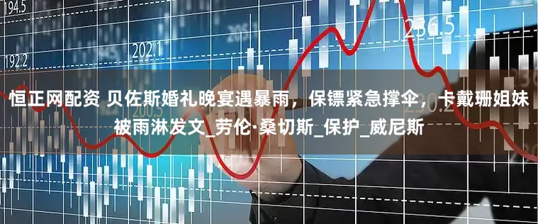 恒正网配资 贝佐斯婚礼晚宴遇暴雨，保镖紧急撑伞，卡戴珊姐妹被雨淋发文_劳伦·桑切斯_保护_威尼斯