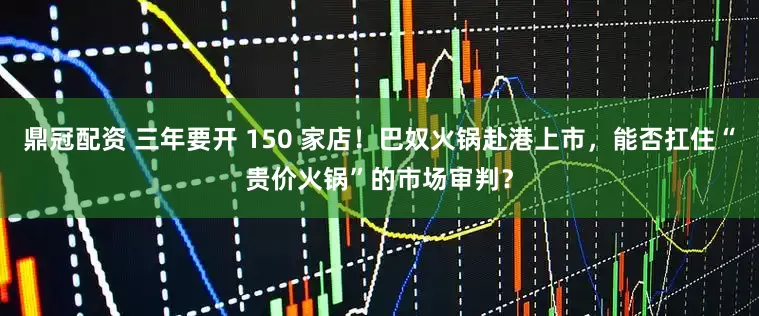 鼎冠配资 三年要开 150 家店！巴奴火锅赴港上市，能否扛住“贵价火锅”的市场审判？