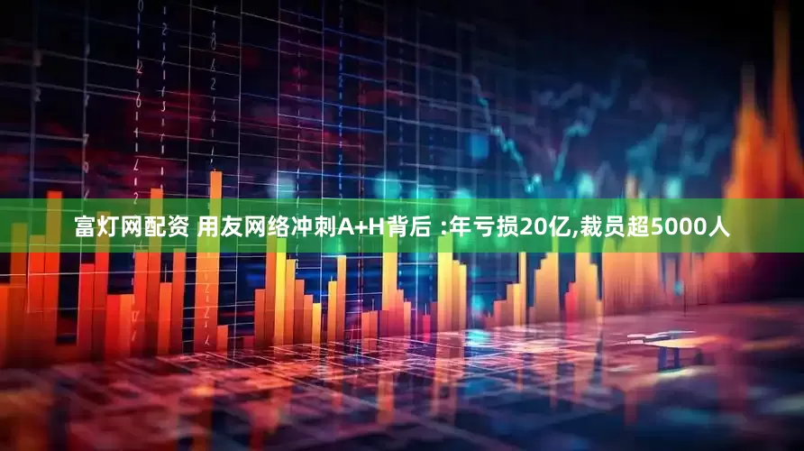 富灯网配资 用友网络冲刺A+H背后 :年亏损20亿,裁员超5000人