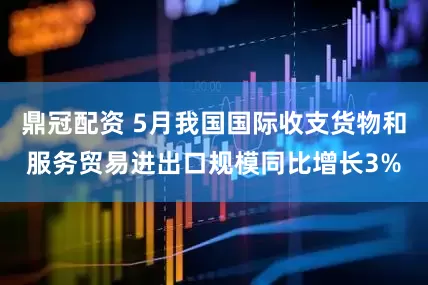 鼎冠配资 5月我国国际收支货物和服务贸易进出口规模同比增长3%