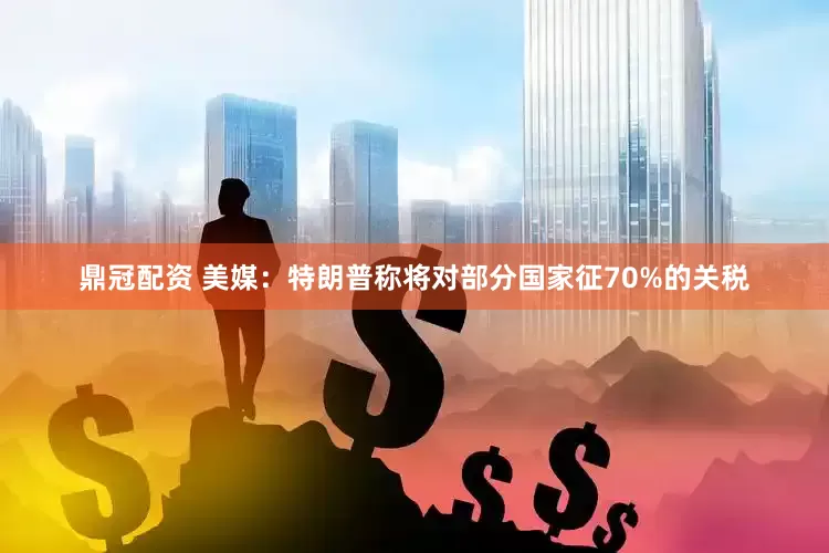 鼎冠配资 美媒：特朗普称将对部分国家征70%的关税