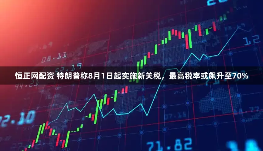 恒正网配资 特朗普称8月1日起实施新关税，最高税率或飙升至70%