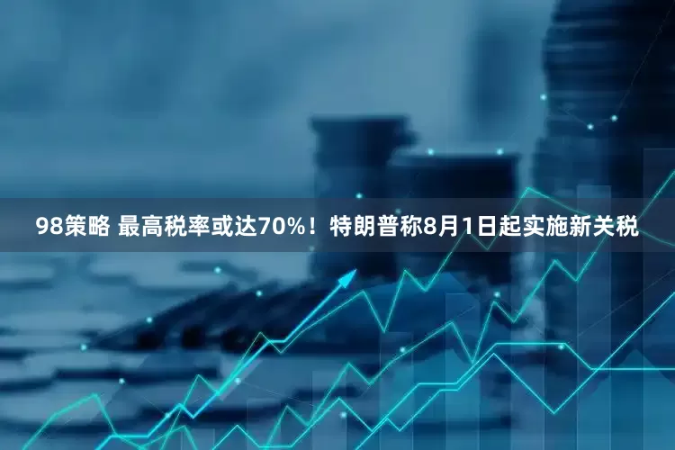 98策略 最高税率或达70%！特朗普称8月1日起实施新关税