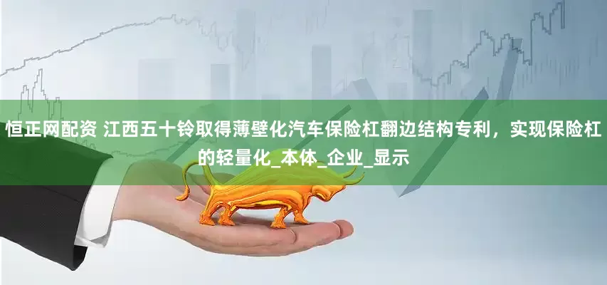 恒正网配资 江西五十铃取得薄壁化汽车保险杠翻边结构专利，实现保险杠的轻量化_本体_企业_显示
