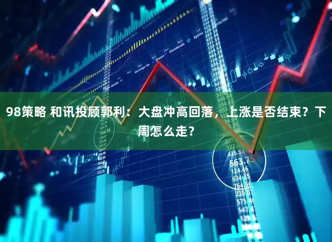 98策略 和讯投顾郭利：大盘冲高回落，上涨是否结束？下周怎么走？