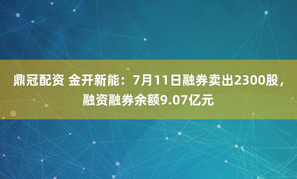 鼎冠配资 金开新能：7月11日融券卖出2300股，融资融券余额9.07亿元