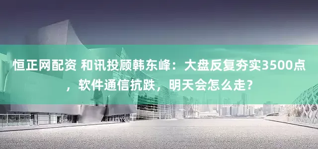 恒正网配资 和讯投顾韩东峰：大盘反复夯实3500点，软件通信抗跌，明天会怎么走？