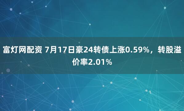 富灯网配资 7月17日豪24转债上涨0.59%，转股溢价率2.01%