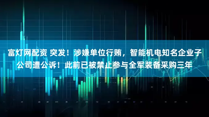富灯网配资 突发！涉嫌单位行贿，智能机电知名企业子公司遭公诉！此前已被禁止参与全军装备采购三年
