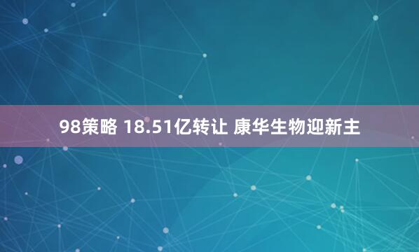 98策略 18.51亿转让 康华生物迎新主