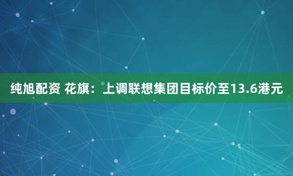 纯旭配资 花旗：上调联想集团目标价至13.6港元