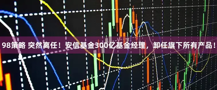 98策略 突然离任！安信基金300亿基金经理，卸任旗下所有产品！