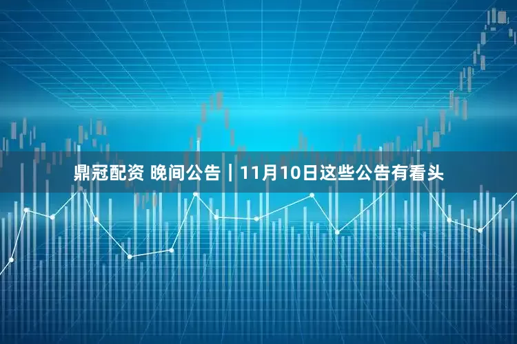 鼎冠配资 晚间公告｜11月10日这些公告有看头