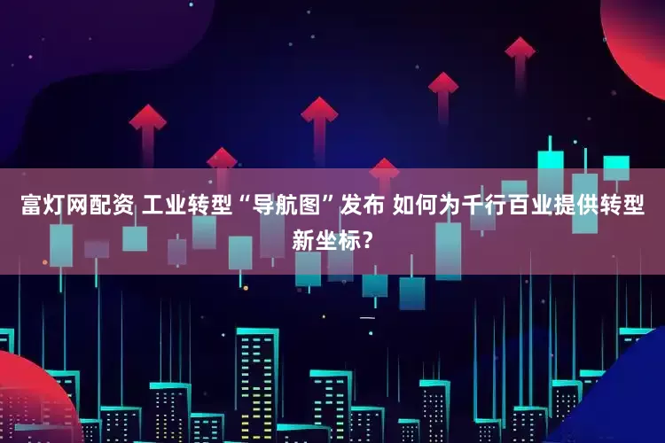 富灯网配资 工业转型“导航图”发布 如何为千行百业提供转型新坐标？